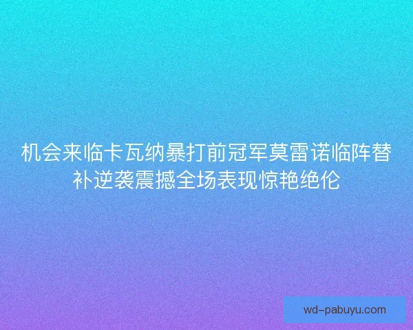 机会来临卡瓦纳暴打前冠军莫雷诺临阵替补逆袭震撼全场表现惊艳绝伦