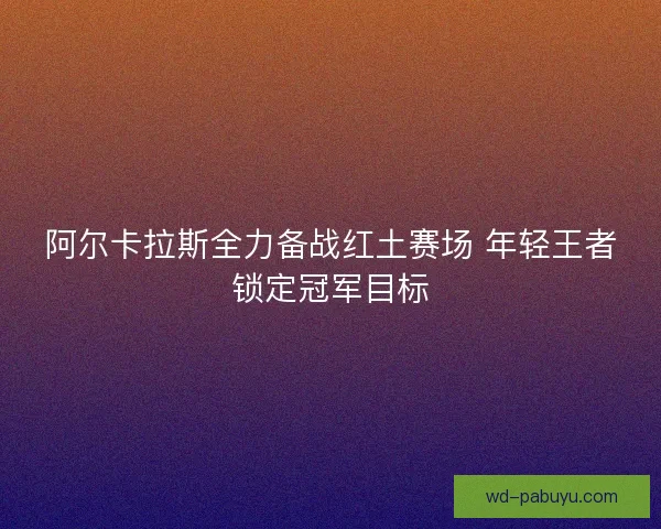 阿尔卡拉斯全力备战红土赛场 年轻王者锁定冠军目标