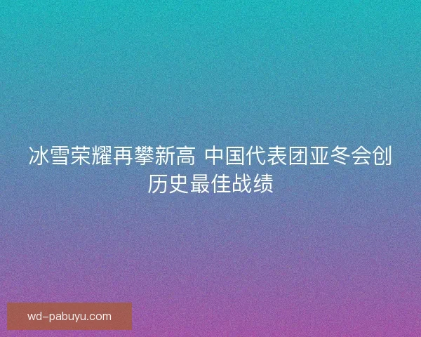 冰雪荣耀再攀新高 中国代表团亚冬会创历史最佳战绩