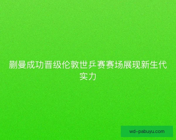 蒯曼成功晋级伦敦世乒赛赛场展现新生代实力