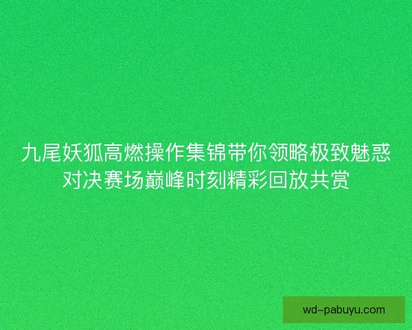 九尾妖狐高燃操作集锦带你领略极致魅惑对决赛场巅峰时刻精彩回放共赏